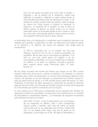 Esos son los grupos de gente que nunca salió al refugio, y
empiezan a ser el germen de la resistencia. Gente que
defiende, se quedan a defender su tierra porque tienen la
firme voluntad de morirse antes de abandonar su tierra. Y, de
parcela en parcela, porque todo era parcela, todo el tiempo
se movían ahí. Estos grupos sí sintieron el respaldo, la
presencia, la compañía de la guerrilla, lo que sí tenía un
efecto porque el Ejército no podía actuar con la misma
impunidad contra la comunidad donde no iba a haber un solo
tiro, que contra comunidades donde sí había armas en manos
de la guerrilla. Informante Clave 9, Ixcán, Quiché.
La proximidad física y la colaboración no implicaban que la población estuviera a las
órdenes de la guerrilla, ni organizada con ella. Las relaciones más fuertes se dieron
en la vigilancia y la defensa que fueron los aspectos más vitales para la
sobrevivencia.

La CPR es comunidad civil, no es armada. Eso hay que
distinguir: cuando es civil, es civil, y cuando es guerrillero, es
guerrillero. No es cierto que la comunidad es guerrillera. Y no
sólo yo, sino que mucha gente han llegado a ver las
comunidades, periodistas, es una zona dentro de la montaña,
en conflicto, sí, es cierto, no negamos, ahí está la guerrilla,
pero nosotros somos civiles. Informante Clave 14, Ixcán,
Quiché, s.f.
No hay datos concretos del número de familias que vivieron en las CPR, aunque
parecen haber sido entre quince y veinte mil personas. Sin embargo, en distintos
momentos este número fue fluctuando, en función tanto de factores externos como
internos. Por ejemplo, en el caso del Ixcán, la proximidad de la frontera supuso un
paso de gente entre el refugio y la CPR durante buena parte del tiempo. En otros
momentos, la dificultad de seguir viviendo en condiciones de resistencia extremas
después de varios años, hizo que algunas familias buscaran la forma de reintegrarse
en comunidades que tuvieran condiciones para la acogida.
La vida cotidiana en la CPR estuvo caracterizada por la presencia de medidas de
seguridad en todas las actividades, la adecuación a las limitaciones en un contexto
de precariedad e inestabilidad extrema, y la necesidad de apoyarse mutuamente
para enfrentar el miedo y la muerte.

Esto dilató 14 años, y nace la organización y ya con el apoyo
de los refugiados en México, poco a poco conseguimos
algunos pollos y semillas, pero sólo de noche se puede
cocinar para que no nos descubran por el humo. Cuando hay
luna, no se puede juntar fuego. Una vez la gente ya se
desesperó y juntó fuego en el día. Allí llegó el helicóptero a

 