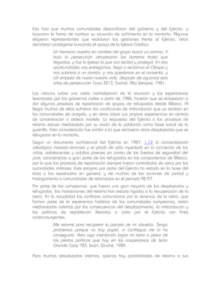 Eso hizo que muchas comunidades desconfiaran del gobierno y del Ejército, y
buscaran la forma de cambiar su situación de sufrimiento en la montaña. Algunas
eligieron representantes que realizaran las gestiones frente al Ejército, otras
decidieron protegerse buscando el apoyo de la Iglesia Católica.

Un hermano nuestro en nombre del grupo buscó un camino. Y
bajo la persecución atravesaron las barreras hasta que
llegamos, y fue la Iglesia la que nos recibió y protegió. En dos
oportunidades nos entregamos, llegó a recibirnos el Obispo y
nos subimos a un camión, y nos quedamos en el convento, y
allí empezó de nuevo nuestra vida, después de aguantar seis
años de persecución. Caso 3213, Sachal, Alta Verapaz, 1981.
Las noticias sobre una cierta normalización de la situación y las expectativas
levantadas por los gobiernos civiles a partir de 1986, hicieron que se empezaran a
dar algunos procesos de repatriación de grupos de refugiados desde México. Al
llegar muchos de ellos sufrieron las condiciones de militarización que ya existían en
las comunidades de acogida, y en otros casos sus propias experiencias en centros
de concentración o aldeas modelo. La respuesta del Ejército a los procesos de
retorno estuvo mediatizada por su visión de la población como base social de la
guerrilla. Esta consideración fue similar a la que recibieron otros desplazados que se
refugiaron en la montaña.
Según un documento confidencial del Ejército en 1987 , 1.19 la concientización
ideológica marxista-leninista y el grado de odio inyectado en la conciencia de los
niños, adolescentes y adultos jóvenes en contra de las fuerzas de seguridad del
país, caracterizaba a gran parte de los refugiados en los campamentos de México,
por lo que los procesos de repatriación siempre fueron controlados de cerca por las
autoridades militares. Este estigma por parte del Ejército ha estado en la base del
trato a los repatriados en general, y de muchas de las acciones de control y
hostigamiento a comunidades de retornados en el periodo 92-97.
Por parte de los campesinos, que fueron una gran mayoría de los desplazados y
refugiados, las motivaciones del retorno han estado ligadas a la recuperación de la
tierra. En la actualidad los conflictos comunitarios por la tenencia de la tierra, que
forman parte de la experiencia histórica de las comunidades campesinas, están
mediatizados además por las consecuencias del desplazamiento, la militarización y
las políticas de repoblación llevadas a cabo por el Ejército con fines
contrainsurgentes.

Me retorné para recuperar la parcela de mi abuelito. Tengo
problemas porque no hay papel, ni Confregua me lo ha
conseguido. Pero sigo intentando lograr mi tierra a pesar de
los pleitos políticos que hay en las cooperativas de Ixcán
Grande. Caso 723, Ixcán, Quiché, 1984.
Para muchos desplazados internos, apenas hay posibilidades de retorno a sus

 