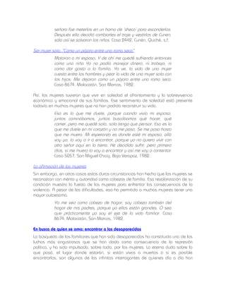 señora fue meterlos en un horno de ‘sheca’ para esconderlos.
Después ella decidió cambiarles el traje y vestirlos de Cunen,
sólo así se salvaron los niños. Caso 2442, Cunén, Quiché, s.f.
Ser mujer sola: "Como un pájaro entre una rama seca"
Mataron a mi esposo. Y de ahí me quedé sufriendo entonces
como una niña Yo no podía manejar dinero, ni trabajo, ni
como dar gasto a la familia. Ya ve, la vida de una mujer
cuesta entre los hombres y peor la vida de una mujer sola con
los hijos. Me dejaron como un pájaro entre una rama seca.
Caso 8674, Malacatán, San Marcos, 1982.
Así, las mujeres tuvieron que vivir en soledad el afrontamiento y la sobrevivencia
económica y emocional de sus familias. Ese sentimiento de soledad está presente
todavía en muchas mujeres que no han podido reconstruir su vida.

Eso es lo que me duele, porque cuando vivía mi esposo,
juntos caminábamos, juntos buscábamos qué hacer, qué
comer, pero me quedé sola, sola tengo que pensar. Eso es lo
que me duele en mi corazón y no me pasa. Se me pasa hasta
que me muera. Mi esperanza es donde esté mi esposo, allá
voy yo, lo voy a ir a encontrar, porque yo no quiero vivir con
otro señor aquí en la tierra. He decidido sufrir, pero primero
dios, si me muero lo voy a encontrar y así me voy a contentar.
Caso 5057, San Miguel Chicaj, Baja Verapaz, 1982.
La afirmación de las mujeres
Sin embargo, en otros casos estas duras circunstancias han hecho que las mujeres se
reconozcan con mérito y autoridad como cabezas de familia. Esa revalorización de su
condición muestra la fuerza de las mujeres para enfrentar las consecuencias de la
violencia. A pesar de las dificultades, eso ha permitido a muchas mujeres tener una
mayor autoestima.

Yo me veo como cabeza de hogar, soy cabeza también del
hogar de mis padres, porque ya ellos están grandes. O sea
que prácticamente yo soy el eje de la vida familiar. Caso
8674, Malacatán, San Marcos, 1982.
En busca de quien se ama: encontrar a los desaparecidos
La búsqueda de los familiares que han sido desaparecidos ha constituido una de las
luchas más angustiosas que se han dado como consecuencia de la represión
política, y ha sido impulsada, sobre todo, por las mujeres. La eterna duda sobre lo
que pasó, el lugar donde estarán, si están vivos o muertos o si es posible
encontrarlos, son algunas de las infinitas interrogantes de quienes día a día han

 