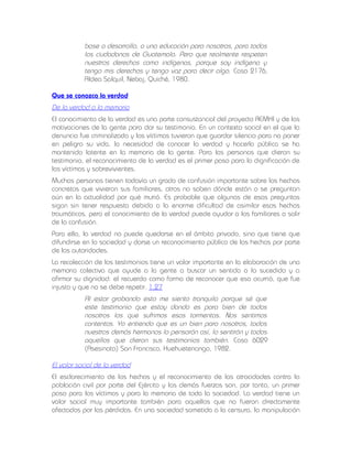 base a desarrollo, a una educación para nosotros, para todos
los ciudadanos de Guatemala. Pero que realmente respeten
nuestros derechos como indígenas, porque soy indígena y
tengo mis derechos y tengo voz para decir algo. Caso 2176,
Aldea Salquil, Nebaj, Quiché, 1980.
Que se conozca la verdad

De la verdad a la memoria
El conocimiento de la verdad es una parte consustancial del proyecto REMHI y de las
motivaciones de la gente para dar su testimonio. En un contexto social en el que la
denuncia fue criminalizada y las víctimas tuvieron que guardar silencio para no poner
en peligro su vida, la necesidad de conocer la verdad y hacerla pública se ha
mantenido latente en la memoria de la gente. Para las personas que dieron su
testimonio, el reconocimiento de la verdad es el primer paso para la dignificación de
las víctimas y sobrevivientes.
Muchas personas tienen todavía un grado de confusión importante sobre los hechos
concretos que vivieron sus familiares, otros no saben dónde están o se preguntan
aún en la actualidad por qué murió. Es probable que algunas de esas preguntas
sigan sin tener respuesta debido a la enorme dificultad de asimilar esos hechos
traumáticos, pero el conocimiento de la verdad puede ayudar a los familiares a salir
de la confusión.
Para ello, la verdad no puede quedarse en el ámbito privado, sino que tiene que
difundirse en la sociedad y darse un reconocimiento público de los hechos por parte
de las autoridades.
La recolección de los testimonios tiene un valor importante en la elaboración de una
memoria colectiva que ayude a la gente a buscar un sentido a lo sucedido y a
afirmar su dignidad: el recuerdo como forma de reconocer que eso ocurrió, que fue
injusto y que no se debe repetir. 1.27

Al estar grabando esto me siento tranquila porque sé que
este testimonio que estoy dando es para bien de todos
nosotros los que sufrimos esas tormentas. Nos sentimos
contentos. Yo entiendo que es un bien para nosotros, todos
nuestros demás hermanos lo pensarán así, lo sentirán y todos
aquellos que dieron sus testimonios también. Caso 6029
(Asesinato) San Francisco, Huehuetenango, 1982.
El valor social de la verdad
El esclarecimiento de los hechos y el reconocimiento de las atrocidades contra la
población civil por parte del Ejército y las demás fuerzas son, por tanto, un primer
paso para las víctimas y para la memoria de toda la sociedad. La verdad tiene un
valor social muy importante también para aquellos que no fueron directamente
afectados por las pérdidas. En una sociedad sometida a la censura, la manipulación

 