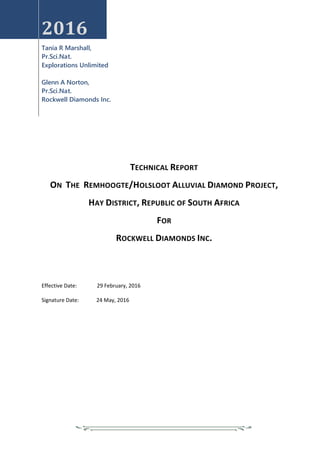 2016
Tania R Marshall,
Pr.Sci.Nat.
Explorations Unlimited
Glenn A Norton,
Pr.Sci.Nat.
Rockwell Diamonds Inc.
TECHNICAL REPORT
ON THE REMHOOGTE/HOLSLOOT ALLUVIAL DIAMOND PROJECT,
HAY DISTRICT, REPUBLIC OF SOUTH AFRICA
FOR
ROCKWELL DIAMONDS INC.
Effective Date: 29 February, 2016
Signature Date: 24 May, 2016
 