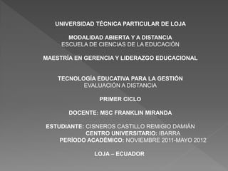 UNIVERSIDAD TÉCNICA PARTICULAR DE LOJA

       MODALIDAD ABIERTA Y A DISTANCIA
     ESCUELA DE CIENCIAS DE LA EDUCACIÓN

MAESTRÍA EN GERENCIA Y LIDERAZGO EDUCACIONAL


    TECNOLOGÍA EDUCATIVA PARA LA GESTIÓN
           EVALUACIÓN A DISTANCIA

                PRIMER CICLO

       DOCENTE: MSC FRANKLIN MIRANDA

ESTUDIANTE: CISNEROS CASTILLO REMIGIO DAMIÁN
            CENTRO UNIVERSITARIO: IBARRA
    PERÍODO ACADÉMICO: NOVIEMBRE 2011-MAYO 2012

              LOJA – ECUADOR
 