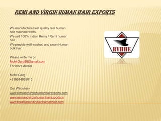 REMI AND VIRGIN HUMAN HAIR EXPORTS

We manufacture best quality real human
hair machine wefts.
We sell 100% Indian Remy / Remi human
hair .
We provide well washed and clean Human
bulk hair.

Please write me on
MohitGarg86@gmail.com
For more details

Mohit Garg
+919914062815

Our Websites-
www.remiandvirginhumanhairexports.com
www.remiandvirginhumanhairexports.in
www.brazilianandindianhumanhair.com
 