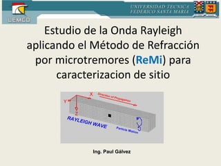 Estudio de la Onda Rayleigh 
aplicando el Método de Refracción 
por microtremores (ReMi) para 
caracterizacion de sitio 
Ing. Paul Gálvez 
 