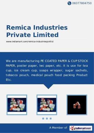 08377804750
A Member of
Remica Industries
Private Limited
www.indiamart.com/remica-industriespvtltd
We are manufacturing PE COATED PAPER & CUP STOCK
PAPER, poster paper, lwc paper, etc. it is use for tea
cup, ice cream cup, soaps wrapper, sugar sachets,
tobacco pouch, medical pouch food packing Product
Etc.
 