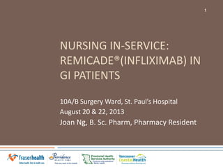 NURSING IN-SERVICE:
REMICADE®(INFLIXIMAB) IN
GI PATIENTS
10A/B Surgery Ward, St. Paul’s Hospital
August 20 & 22, 2013
Joan Ng, B. Sc. Pharm, Pharmacy Resident
1
 