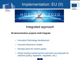 30
All demonstration projects shall integrate
o Innovative Technology development
o Innovative Business models
o Develop plans for market uptake
o Check existing market barriers and work out proposals for
solutions (policy, legislation, regulation, etc.)
Integrated approach
Implementation: EU (II)
 