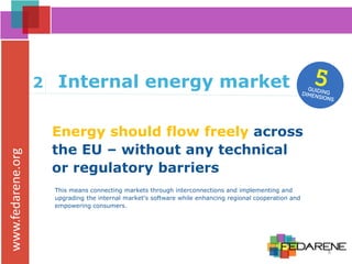 www.fedarene.org
Energy should flow freely across
the EU – without any technical
or regulatory barriers
2 Internal energy market
This means connecting markets through interconnections and implementing and
upgrading the internal market's software while enhancing regional cooperation and
empowering consumers.
8
 
