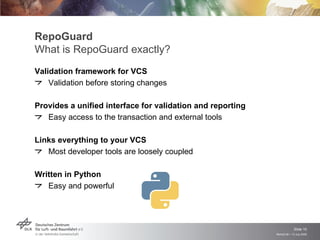 RepoGuard
What is RepoGuard exactly?
Validation framework for VCS
    Validation before storing changes

Provides a unified interface for validation and reporting
   Easy access to the transaction and external tools

Links everything to your VCS
   Most developer tools are loosely coupled

Written in Python
   Easy and powerful




                                                                         Slide 10
                                                            Remidi 09 > 13 July 2009
 