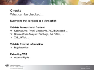 Checks
What can be checked…
Everything that is related to a transaction

Validate Transactional Content
    Coding Style: Pylint, Checkstyle, ASCII Encoded, …
    Source Code Analysis: Findbugs, QA C/C++, …
    XML, HTML, …

Validate External Information
    Bug/Issue Ids

Extending VCS
   Access Rights


                                                                      Slide 12
                                                         Remidi 09 > 13 July 2009
 