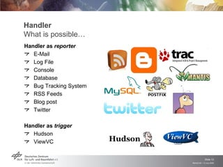 Handler
What is possible…
Handler as reporter
   E-Mail
   Log File
   Console
   Database
   Bug Tracking System
   RSS Feeds
   Blog post
   Twitter

Handler as trigger
   Hudson
   ViewVC


                                      Slide 13
                         Remidi 09 > 13 July 2009
 