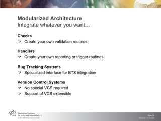 Modularized Architecture
Integrate whatever you want…
Checks
   Create your own validation routines

Handlers
   Create your own reporting or trigger routines

Bug Tracking Systems
   Specialized interface for BTS integration

Version Control Systems
   No special VCS required
   Support of VCS extensible




                                                                Slide 14
                                                   Remidi 09 > 13 July 2009
 