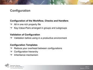 Configuration


Configuration of the Workflow, Checks and Handlers
   All in one rich property file
   Key-Value-Pairs arranged in groups and subgroups

Validation of Configuration
    Validation before using in a productive environment

Configuration Templates
   Reduce your overhead between configurations
   Configuration hierarchy
   Inheritance mechanism



                                                                       Slide 17
                                                          Remidi 09 > 13 July 2009
 