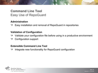 Command Line Tool
Easy Use of RepoGuard
Administration
  Easy installation and removal of RepoGuard in repositories

Validation of Configuration
    Validate your configuration file before using in a productive environment
    Configuration support

Extensible Command Line Tool
   Integrate new functionality for RepoGuard configuration




                                                                                  Slide 18
                                                                     Remidi 09 > 13 July 2009
 