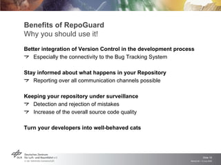 Benefits of RepoGuard
Why you should use it!
Better integration of Version Control in the development process
   Especially the connectivity to the Bug Tracking System

Stay informed about what happens in your Repository
   Reporting over all communication channels possible

Keeping your repository under surveillance
   Detection and rejection of mistakes
   Increase of the overall source code quality

Turn your developers into well-behaved cats




                                                                           Slide 19
                                                              Remidi 09 > 13 July 2009
 