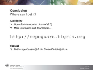 Conclusion
Where can I get it?
Availability
   Open-Source (Apache License V2.0)
   More information and download at…


http://repoguard.tigris.org
Contact
   Malte.Legenhausen@dlr.de, Stefan.Pielicke@dlr.de




                                                                   Slide 20
                                                      Remidi 09 > 13 July 2009
 