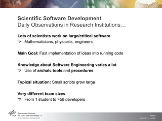 Scientific Software Development
Daily Observations in Research Institutions…
Lots of scientists work on large/critical software
   Mathematicians, physicists, engineers

Main Goal: Fast implementation of ideas into running code

Knowledge about Software Engineering varies a lot
   Use of archaic tools and procedures

Typical situation: Small scripts grow large

Very different team sizes
   From 1 student to >50 developers


                                                                           Slide 6
                                                            Remidi 09 > 13 July 2009
 