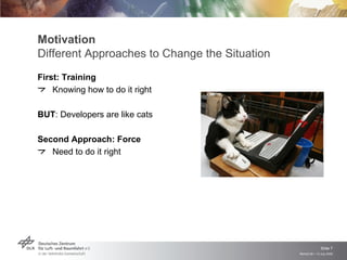 Motivation
Different Approaches to Change the Situation
First: Training
    Knowing how to do it right

BUT: Developers are like cats

Second Approach: Force
   Need to do it right




                                                              Slide 7
                                               Remidi 09 > 13 July 2009
 