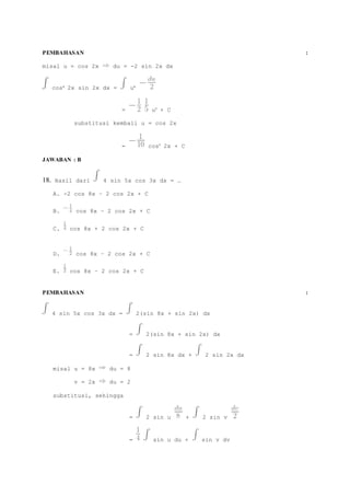 PEMBAHASAN : 
misal u = cos 2x du = -2 sin 2x dx 
cos4 2x sin 2x dx = u4 
= u5 + C 
substitusi kembali u = cos 2x 
= cos5 2x + C 
JAWABAN : B 
18. Hasil dari 4 sin 5x cos 3x dx = … 
A. -2 cos 8x – 2 cos 2x + C 
B. cos 8x – 2 cos 2x + C 
C. cos 8x + 2 cos 2x + C 
D. cos 8x – 2 cos 2x + C 
E. cos 8x – 2 cos 2x + C 
PEMBAHASAN : 
4 sin 5x cos 3x dx = 2(sin 8x + sin 2x) dx 
= 2(sin 8x + sin 2x) dx 
= 2 sin 8x dx + 2 sin 2x dx 
misal u = 8x du = 8 
v = 2x du = 2 
substitusi, sehingga 
= 2 sin u + 2 sin v 
= sin u du + sin v dv 
 