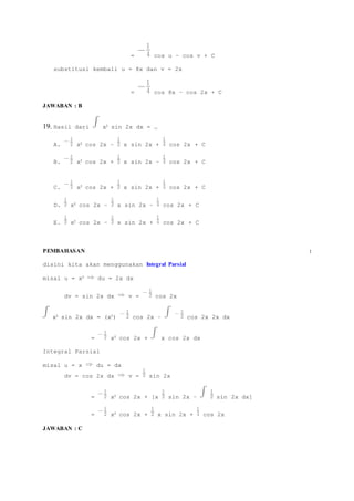 = cos u – cos v + C 
substitusi kembali u = 8x dan v = 2x 
= cos 8x – cos 2x + C 
JAWABAN : B 
19. Hasil dari x2 sin 2x dx = … 
A. x2 cos 2x – x sin 2x + cos 2x + C 
B. x2 cos 2x + x sin 2x – cos 2x + C 
C. x2 cos 2x + x sin 2x + cos 2x + C 
D. x2 cos 2x – x sin 2x – cos 2x + C 
E. x2 cos 2x – x sin 2x + cos 2x + C 
PEMBAHASAN : 
disini kita akan menggunakan Integral Parsial 
misal u = x2 du = 2x dx 
dv = sin 2x dx v = cos 2x 
x2 sin 2x dx = (x2) cos 2x – cos 2x 2x dx 
= x2 cos 2x + x cos 2x dx 
Integral Parsial 
misal u = x du = dx 
dv = cos 2x dx v = sin 2x 
= x2 cos 2x + [x sin 2x – sin 2x dx] 
= x2 cos 2x + x sin 2x + cos 2x 
JAWABAN : C 
 
