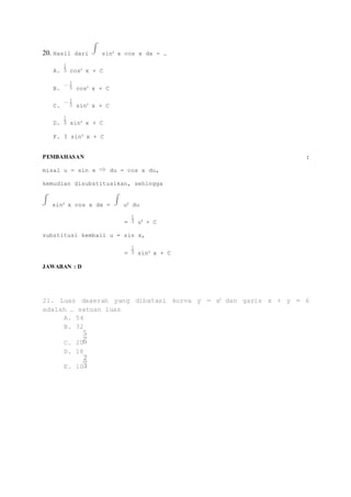 20. Hasil dari sin2 x cos x dx = … 
A. cos3 x + C 
B. cos3 x + C 
C. sin3 x + C 
D. sin3 x + C 
F. 3 sin3 x + C 
PEMBAHASAN : 
misal u = sin x du = cos x du, 
kemudian disubstitusikan, sehingga 
sin2 x cos x dx = u2 du 
= u3 + C 
substitusi kembali u = sin x, 
= sin3 x + C 
JAWABAN : D 
21. Luas daaerah yang dibatasi kurva y = x2 dan garis x + y = 6 
adalah … satuan luas 
A. 54 
B. 32 
C. 20 
D. 18 
E. 10 
 