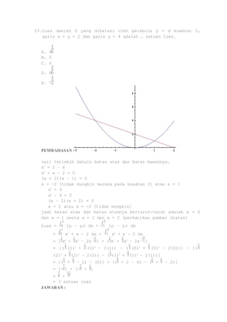 23. Luas daerah D yang dibatasi oleh parabola y = x2 kuadran I, 
garis x + y = 2 dan garis y = 4 adalah … satuan luas. 
A. 4 
B. 5 
C. 6 
D. 6 
E. 7 
PEMBAHASAN : 
cari terlebih dahulu batas atas dan batas bawahnya. 
x2 = 2 – x 
x2 + x – 2 = 0 
(x + 2)(x – 1) = 0 
x = -2 [tidak mungkin karena pada kuadran I] atau x = 1 
x2 = 4 
x2 – 4 = 0 
(x – 2)(x + 2) = 0 
x = 2 atau x = -2 [tidak mungkin] 
jadi batas atas dan batas atasnya berturut-turut adalah x = 0 
dan x = 1 serta x = 1 dan x = 2 [perhatikan gambar diatas] 
Luas = (y1 – y2) dx + (y1 – y2) dx 
= x2 + x – 2 dx + x2 + x – 2 dx 
= [ x3 + x2 – 2x ] + [ x3 + x2 – 2x ] 
= [( (1)3 + (1)2 – 2(1)) – ( (0)3 + (0)2 – 2(0))] – [( 
(2)3 + (2)2 – 2(2)) – ( (1)3 + (1)2 – 2(1))] 
= [( + – 2) – (0)] + [( + 2 – 4) – ( + – 2)] 
= [- ] + [- + ] 
= + 
= 3 satuan luas 
JAWABAN : 
 