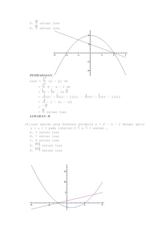 D. satuan luas 
E. satuan luas 
PEMBAHASAN : 
Luas = (y1 – y2) dx 
= x2 – x – 2 dx 
= x3 – x2 – 2x 
= ( (2)3 – (2)2 – 2(2)) – ( (0)3 – (0)2 – 2(0)) 
= ( – 2 – 4) – (0) 
= 
= satuan luas 
JAWABAN : B 
26. Luas daerah yang dibatasi parabola y = x2 – x – 2 dengan garis 
y = x + 1 pada interval 0 x 3 adalah … 
A. 5 satuan luas 
B. 7 satuan luas 
C. 9 satuan luas 
D. satuan luas 
E. satuan luas 
 