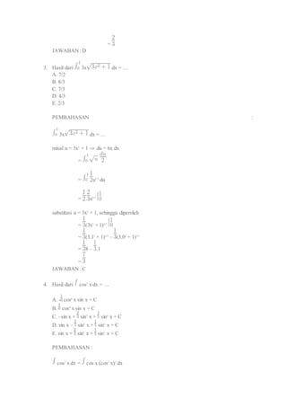 = 
JAWABAN : D 
3. Hasil dari 3x dx = … 
A. 7/2 
B. 8/3 
C. 7/3 
D. 4/3 
E. 2/3 
PEMBAHASAN : 
3x dx = … 
misal u = 3x2 + 1 du = 6x dx 
= 
= u1/2 du 
= . u3/2 
substitusi u = 3x2 + 1, sehingga diperoleh 
= (3x2 + 1)3/2 
= (3.12 + 1)3/2 – (3.02 + 1)3/2 
= 8 – .1 
= 
JAWABAN : C 
4. Hasil dari cos5 x dx = … 
A. - cos6 x sin x + C 
B. cos6 x sin x + C 
C. –sin x + sin3 x + sin5 x + C 
D. sin x – sin3 x + sin5 x + C 
E. sin x + sin3 x + sin5 x + C 
PEMBAHASAN : 
cos5 x dx = cos x (cos2 x)2 dx 
 