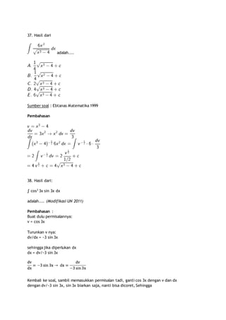 37. Hasil dari 
adalah.... 
Sumber soal : Ebtanas Matematika 1999 
Pembahasan 
38. Hasil dari: 
∫ cos3 3x sin 3x dx 
adalah.... (Modifikasi UN 2011) 
Pembahasan : 
Buat dulu permisalannya: 
v = cos 3x 
Turunkan v nya: 
dv/dx = −3 sin 3x 
sehingga jika diperlukan dx 
dx = dv/−3 sin 3x 
Kembali ke soal, sambil memasukkan permisalan tadi, ganti cos 3x dengan v dan dx 
dengan dv/−3 sin 3x, sin 3x biarkan saja, nanti bisa dicoret, Sehingga 
 