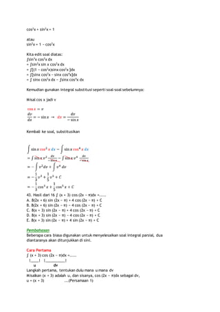 cos2x + sin2x = 1 
atau 
sin2x = 1 − cos2x 
Kita edit soal diatas: 
∫sin3x cos2x dx 
= ∫sin2x sin x cos2x dx 
= ∫[(1 − cos2x)sinx cos2x ]dx 
= ∫[sinx cos2x − sinx cos4x]dx 
= ∫ sinx cos2x dx − ∫sinx cos4x dx 
Kemudian gunakan integral substitusi seperti soal-soal sebelumnya: 
Misal cos x jadi v 
Kembali ke soal, substitusikan 
43. Hasil dari 16 ∫ (x + 3) cos (2x − π)dx =..... 
A. 8(2x + 6) sin (2x − π) + 4 cos (2x − π) + C 
B. 8(2x + 6) sin (2x − π) − 4 cos (2x − π) + C 
C. 8(x + 3) sin (2x − π) + 4 cos (2x − π) + C 
D. 8(x + 3) sin (2x − π) − 4 cos (2x − π) + C 
E. 8(x + 3) sin (2x − π) + 4 sin (2x − π) + C 
Pembahasan 
Beberapa cara biasa digunakan untuk menyelesaikan soal integral parsial, dua 
diantaranya akan ditunjukkan di sini. 
Cara Pertama 
∫ (x + 3) cos (2x − π)dx =..... 
|____| |__________| 
u dv 
Langkah pertama, tentukan dulu mana u mana dv 
Misalkan (x + 3) adalah u, dan sisanya, cos (2x − π)dx sebagai dv, 
u = (x + 3) ...(Persamaan 1) 
 