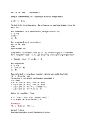dv = cos (2x − π)dx ...(Persamaan 2) 
Langkah pertama selesai, kita tengok lagi rumus dasar integral parsial: 
∫ u dv = uv − ∫v du 
Terlihat di situ kita perlu u, perlu v dan perlu du. u nya sudah ada, tinggal mencari du 
dan v nya. 
Dari persamaan 1, untuk menentukan du, caranya turunkan u nya, 
u = (x + 3) 
du/dx = 1 
du = dx 
Dari persamaan 2, untuk menentukan v, 
dv = cos (2x − π)dx 
atau 
dv/dx = cos (2x − π) 
dv/dx artinya turunan dari v adalah cos (2x − π), untuk mendapatkan v, berarti kita 
harus integralkan cos (2x − π) jika lupa, tengok lagi cara integral fungsi trigonometri, 
v = ∫ cos (2x − π) dx = 1/2 sin (2x − π) + C 
Kita rangkum lagi : 
u = (x + 3) 
v = 1/2 sin (2x − π) 
du = dx 
Saatnya kembali ke rumus dasar, masukkan nilai-nilai yang sudah dicari tadi: 
16 ∫ (x + 3) cos (2x − π)dx 
Simpan dulu 16 nya, terakhir nanti hasilnya baru di kali 16 
= uv − ∫v du 
= (x + 3) 1/2 sin (2x − π) − ∫ 1/2 sin (2x − π) du 
= 1/2 (x + 3) sin (2x − π) − ∫ 1/2 sin (2x − π) dx 
= 1/2 (x + 3) sin (2x − π) − 1/2 {− 1/2 cos (2x − π) } 
= 1/2 (x + 3) sin (2x − π) + 1/4 cos (2x − π) 
kalikan 16, tambahkan + C nya 
= 16 { 1/2 (x + 3) sin (2x − π) + 1/4 cos (2x − π) } + C 
= 8 (x + 3) sin (2x − π) + 4 cos (2x − π) + C 
Cara Kedua 
16 ∫ (x + 3) cos (2x − π)dx =..... 
Langkah Pertama 
Buat tabel dua kolom terlebih dahulu seperti berikut 
 