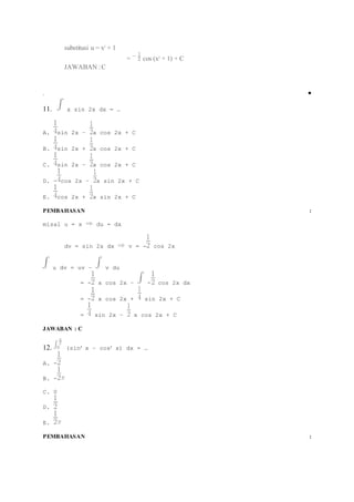 substitusi u = x2 + 1 
= cos (x2 + 1) + C 
JAWABAN : C 
.  
11. x sin 2x dx = … 
A. sin 2x – x cos 2x + C 
B. sin 2x + x cos 2x + C 
C. sin 2x – x cos 2x + C 
D. - cos 2x – x sin 2x + C 
E. cos 2x + x sin 2x + C 
PEMBAHASAN : 
misal u = x du = dx 
dv = sin 2x dx v = - cos 2x 
u dv = uv – v du 
= - x cos 2x – - cos 2x dx 
= - x cos 2x + sin 2x + C 
= sin 2x – x cos 2x + C 
JAWABAN : C 
12. (sin2 x – cos2 x) dx = … 
A. - 
B. - 
C. 0 
D. 
E. 
PEMBAHASAN : 
 