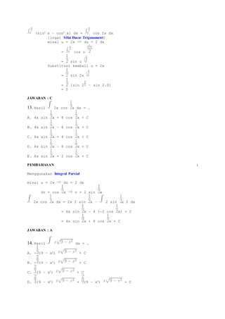 (sin2 x – cos2 x) dx = cos 2x dx 
[ingat Sifat Dasar Trigonometri] 
misal u = 2x du = 2 dx 
= cos u 
= sin u 
Substitusi kembali u = 2x 
= sin 2x 
= [sin 2 – sin 2.0] 
= 0 
JAWABAN : C 
13. Hasil 2x cos x dx = … 
A. 4x sin x + 8 cos x + C 
B. 4x sin x – 8 cos x + C 
C. 4x sin x + 4 cos x + C 
D. 4x sin x – 8 cos x + C 
E. 4x sin x + 2 cos x + C 
PEMBAHASAN : 
Menggunakan Integral Parsial 
misal u = 2x du = 2 dx 
dv = cos x v = 2 sin x 
2x cos x dx = 2x 2 sin x – 2 sin x 2 dx 
= 4x sin x – 4 (-2 cos x) + C 
= 4x sin x + 8 cos x + C 
JAWABAN : A 
14. Hasil dx = … 
A. - (9 – x2) + C 
B. - (9 – x2) + C 
C. (9 – x2) + C 
D. (9 – x2) + (9 – x2) + C 
 