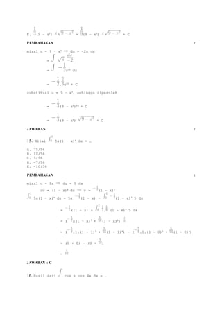 E. (9 – x2) + (9 – x2) + C 
PEMBAHASAN : 
misal u = 9 – x2 du = -2x dx 
= 
= u1/2 du 
= . u3/2 + C 
substitusi u = 9 – x2, sehingga diperoleh 
= (9 – x2)3/2 + C 
= (9 – x2) + C 
JAWABAN : 
15. Nilai 5x(1 – x)6 dx = … 
A. 75/56 
B. 10/56 
C. 5/56 
D. -7/56 
E. -10/56 
PEMBAHASAN : 
misal u = 5x du = 5 dx 
dv = (1 – x)6 dx v = (1 – x)7 
5x(1 – x)6 dx = 5x (1 – x) – (1 – x)7 5 dx 
= x(1 – x) + . (1 – x)8 5 dx 
= ( x(1 – x)7 + (1 – x)8) 
= ( .1.(1 – 1)7 + (1 – 1)8) – ( .0.(1 – 0)7 + (1 – 0)8) 
= (0 + 0) – (0 + ) 
= 
JAWABAN : C 
16. Hasil dari cos x cos 4x dx = … 
 
