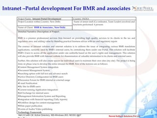 Intranet –Portal development For BMR and associates  Project Name:  Intranet Portal Development  Country: INDIA Project Location within Country: New Delhi Name of senior staff (Co-ordinator, Team Leader) involved and functions performed: 4 persons  Name of Client:  BMR & Associates , New Delhi Detailed Narrative Description of Project :  BMR is a premier professional services firm focused on providing high quality services to its clients in the tax and regulatory area, and adding value by blending practical business advice with tax and regulatory inputs The essence of Intranet solution and internet solution is to address the issue of integrating various BMR standalone applications, currently used by BMR’s internal users, by centralizing them under one Portal. This solution will facilitate BMR’s Users to access all the application under one umbrella based on the user’s rights and management. This solution will also provide BMR with Internet website for dissemination of valuable information to its clients and external users.  Further, this solution will also create spaces for individual users to maintain their own sites (my site). The project is being done on phase wise to develop the entire intranet for BMR. Few of the features are as follows: Content Management System integration  Document Management System  Searching option with full text and advance search  Active Directory Configuration for BMR users Discussion Forum for BMR internal or external usage  E-mail Notification  My Site for BMR users  Current running Application integration  Job Exchange for internal users  Management Information System and Reporting  Integration with financial reporting (Tally reports)  Workflow design for content management  White paper publication  Events of Audio/ Video publishing  Technology Framework .Net 2.0 with C#, Active Directory, MS-Windows 2K3, MOSS 2007 Data Base MS SQL Server 2005,  