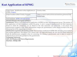 Ksat Application of KPMG Project Name:  Modification in Ksat Application of KPMG , Gurgaon  Country: India Project Location within Country: Gurgaon Name of senior staff involved and functions performed: Mr. Pankaj Gupta Name of Client:  KPMG Advisory Group  Detailed Narrative Description of Project :  Introduction:  This is a web based internal application of KPMG for their risk management group. The purpose of this application is to set Compliances within the group. A user is assigned questionnaire/s for their responses, based on which the compliances are set. Based on the roles (username and password), a user knows the questionnaires assigned to him. When administrator assigns any questionnaire; system sends an email to the user informing him of the assigned questionnaire.  Modifications required to the existing system:  There are three modifications KPMG Risk Advisory group needs in the existing application. This section is for ‘answer user’. On login (role based), the user sees the screen where he finds the questionnaires assigned to him for answering. On clicking a questionnaire, user is taken to screen 2, where he has to answer the question/s of the questionnaire.  Technology Framework ASP ; OS: Windows 2003 Server Requirements: Data Base ;  MSSQL 2000 
