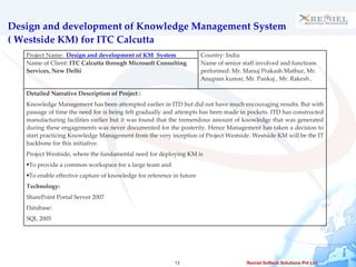 Design and development of Knowledge Management System ( Westside KM) for ITC Calcutta Project Name:  Design and development of KM  System  Country: India Name of Client:  ITC Calcutta through Microsoft Consulting Services, New Delhi Name of senior staff involved and functions performed: Mr. Manuj Prakash Mathur, Mr. Anupam kumar, Mr. Pankaj , Mr. Rakesh , Detailed Narrative Description of Project :  Knowledge Management has been attempted earlier in ITD but did not have much encouraging results. But with passage of time the need for is being felt gradually and attempts has been made in pockets. ITD has constructed manufacturing facilities earlier but it was found that the tremendous amount of knowledge that was generated during these engagements was never documented for the posterity. Hence Management has taken a decision to start practicing Knowledge Management from the very inception of Project Westside. Westside KM will be the IT backbone for this initiative. Project Westside, where the fundamental need for deploying KM is To provide a common workspace for a large team and To enable effective capture of knowledge for reference in future Technology: SharePoint Portal Server 2007 Database: SQL 2005 