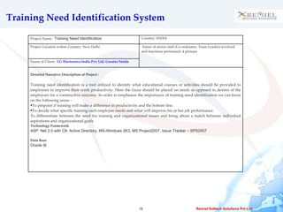 Training Need Identification System  Project Name:  Training Need Identification Country: INDIA Project Location within Country: New Delhi  Name of senior staff (Co-ordinator, Team Leader) involved and functions performed: 4 persons  Name of Client:  LG Electronics India Pvt. Ltd. Greater Noida Detailed Narrative Description of Project :  Training need identification is a tool utilized to identify what educational courses or activities should be provided to employees to improve their work productivity. Here the focus should be placed on needs as opposed to desires of the employees for a constructive outcome. In order to emphasize the importance of training need identification we can focus on the following areas: - To pinpoint if training will make a difference in productivity and the bottom line.  To decide what specific training each employee needs and what will improve his or her job performance.  To differentiate between the need for training and organizational issues and bring about a match between individual aspirations and organizational goals Technology Framework ASP. Net 2.0 with C#, Active Directory, MS-Windows 2K3, MS Project2007, Issue Tracker – SPS2007 Data Base Oracle 9I, 