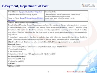 E-Payment, Department of Post Project Name:  E-payment , Database Migration Country:  India Project Location within Country: Mysore  Name of senior staff (Co-ordinator, Team Leader) involved and functions performed: Amrit Bajaj, Bilal Masroor, Dadan Tiwari Name of Client:  Postal Training Centre, Mysore, Karnataka Detailed Narrative Description of Project :  The client Postal Training Centre, Mysore caters and provides training to the new joining and other employees of the Government Postal Department. This training centre of Postal department is a hub of IT activities for the department. This centre has developed software named e-payment that is running over to the all IT enabled post offices. They had a database for the e-payments in oracle which needed performance enhancement for easy services. A consultancy was sought by the client to make the data retrieval service faster and in turn it was decided to go for a data base conversion from existing oracle to the SQL server 2005 of Microsoft Technologies. Objective:  The oracle database was to be converted into SQL. Database performance to be enhanced.  The work Done:- The whole existing Oracle database was converted into SQL server 2005 Platform Procedure Optimization. Table optimization Integration of Oracle base .NET application with SQL Server 2005  Technology Framework Visual Studio 2005 (C#), Windows Server 2003 Data Base SQL Server 2005 