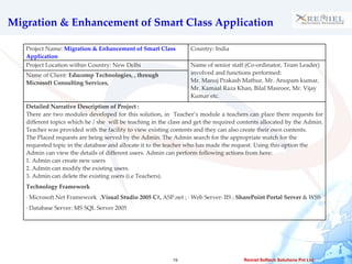 Migration & Enhancement of Smart Class Application Project Name:  Migration & Enhancement of Smart Class Application Country: India Project Location within Country: New Delhi Name of senior staff (Co-ordinator, Team Leader) involved and functions performed: Mr. Manuj Prakash Mathur, Mr. Anupam kumar, Mr. Kamaal Raza Khan, Bilal Masroor, Mr. Vijay Kumar etc. Name of Client:  Educomp Technologies, , through Microsoft Consulting Services,  Detailed Narrative Description of Project :  There are two modules developed for this solution, in  Teacher’s module a teachers can place there requests for different topics which he / she  will be teaching in the class and get the required contents allocated by the Admin. Teacher was provided with the facility to view existing contents and they can also create their own contents. The Placed requests are being served by the Admin. The Admin search for the appropriate match for the requested topic in the database and allocate it to the teacher who has made the request. Using this option the Admin can view the details of different users. Admin can perform following actions from here: 1. Admin can create new users  2. Admin can modify the existing users. 3. Admin can delete the existing users (i.e Teachers). Technology Framework  · Microsoft.Net Framework  ; Visual Studio 2005 C#,  ASP.net ; · Web Server: IIS ;  SharePoint Portal Server  & WSS · Database Server: MS SQL Server 2005  