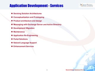 Application Development - Services Devising Solution Architectures Conceptualization and Prototyping Product architecture and design  Messaging with Exchange Server and Active Directory Development/ Migration Maintenance Application Re-Engineering Portal Solutions Natural Language Support Enhancement Services 