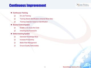 Continuous Improvement Continuous Training On Job Training Training Needs Identification (Intranet Moss Site) Training Calendar based on Identification Source Control System Enable us to reuse the Code Inheriting the Framework Defect tracking System Generate Knowledge Base Increase Productivity  Better Risk Management Ensure Quality Deliverables 