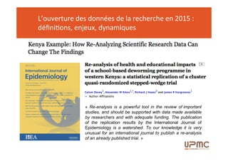 L’ouverture des données de la recherche en 2015 :
définitions, enjeux, dynamiques
« Re-analysis is a powerful tool in the review of important
studies, and should be supported with data made available
by researchers and with adequate funding. The publication
of the replication results by the International Journal of
Epidemiology is a watershed. To our knowledge it is very
unusual for an international journal to publish a re-analysis
of an already published trial. »
 