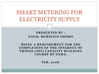 PRESENTED BY :
ENGR. REMIGIUS OKORO
BEING A REQUIREMENT FOR THE
COMPLETION OF THE INTERNET OF
THINGS (IOT) CAPACITY BUILDING
COURSE BY GSMA.
FEB, 2018.
SMART METERING FOR
ELECTRICITY SUPPLY
 