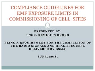 PRESENTED BY:
ENGR. REMIGIUS OKORO
BEING A REQUIREMENT FOR THE COMPLETION OF
THE RADIO SIGNALS AND HEALTH COURSE
DELIVERED BY GSMA.
JUNE, 2018.
COMPLIANCE GUIDELINES FOR
EMF EXPOSURE LIMITS IN
COMMISSIONING OF CELL SITES
 