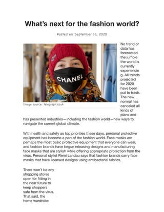 Image source: telegraph.co.uk
What’s next for the fashion world?
Posted on September 16, 2020
No trend or
data has
forecasted
the jumble
the world is
currently
experiencin
g. All trends
projected
for 2020
have been
put to trash.
The new
normal has
canceled all
kinds of
plans and
has presented industries—including the fashion world—new ways to
navigate the current global climate.
With health and safety as top priorities these days, personal protective
equipment has become a part of the fashion world. Face masks are
perhaps the most basic protective equipment that everyone can wear,
and fashion brands have begun releasing designs and manufacturing
face masks that are stylish while oﬀering appropriate protection from the
virus. Personal stylist Remi Landau says that fashion brands carry face
masks that have licensed designs using antibacterial fabrics.
There won’t be any
shopping stores
open for ﬁtting in
the near future to
keep shoppers
safe from the virus.
That said, the
home wardrobe
 