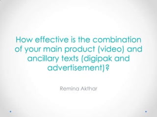 How effective is the combination
of your main product (video) and
    ancillary texts (digipak and
          advertisement)?

           Remina Akthar
 