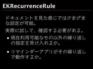 EKRecurrenceRule
ドキュメントを見た感じではさまざま
な設定が可能。
実際に試して、確認する必要がある。
現在利用可能なもの以外の繰り返し
の指定を受け入れるか。
リマインダーアプリがその繰り返し
で動作するか。

 