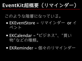 EventKit超概要（リマインダー）
このような階層になっている。
EKEventStore - リマインダー	or イ
ベント
EKCalendar - "ビジネス"、"買い
物"などの種類。
EKReminder - 個々のリマインダー

 