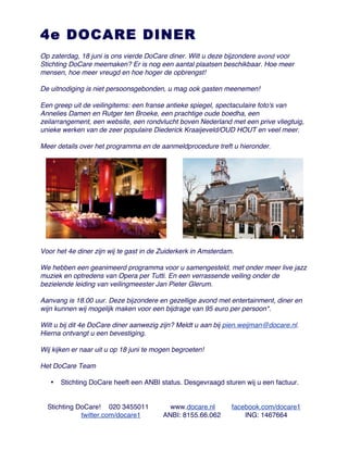 4e DOCARE DINER
Op zaterdag, 18 juni is ons vierde DoCare diner. Wilt u deze bijzondere avond voor
Stichting DoCare meemaken? Er is nog een aantal plaatsen beschikbaar. Hoe meer
mensen, hoe meer vreugd en hoe hoger de opbrengst!

De uitnodiging is niet persoonsgebonden, u mag ook gasten meenemen!

Een greep uit de veilingitems: een franse antieke spiegel, spectaculaire foto's van
Annelies Damen en Rutger ten Broeke, een prachtige oude boedha, een
zeilarrangement, een website, een rondvlucht boven Nederland met een prive vliegtuig,
unieke werken van de zeer populaire Diederick Kraaijeveld/OUD HOUT en veel meer.

Meer details over het programma en de aanmeldprocedure treft u hieronder.




Voor het 4e diner zijn wij te gast in de Zuiderkerk in Amsterdam.

We hebben een geanimeerd programma voor u samengesteld, met onder meer live jazz
muziek en optredens van Opera per Tutti. En een verrassende veiling onder de
bezielende leiding van veilingmeester Jan Pieter Glerum.

Aanvang is 18.00 uur. Deze bijzondere en gezellige avond met entertainment, diner en
wijn kunnen wij mogelijk maken voor een bijdrage van 95 euro per persoon*.

Wilt u bij dit 4e DoCare diner aanwezig zijn? Meldt u aan bij pien.weijman@docare.nl.
Hierna ontvangt u een bevestiging.

Wij kijken er naar uit u op 18 juni te mogen begroeten!

Het DoCare Team

   •   Stichting DoCare heeft een ANBI status. Desgevraagd sturen wij u een factuur.


  Stichting DoCare! 020 3455011            www.docare.nl        facebook.com/docare1
             twitter.com/docare1         ANBI: 8155.66.062          ING: 1467664
 